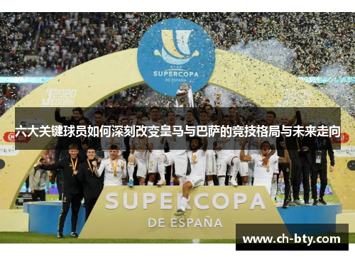 六大关键球员如何深刻改变皇马与巴萨的竞技格局与未来走向