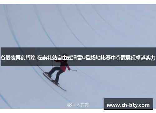 谷爱凌再创辉煌 在崇礼站自由式滑雪U型场地比赛中夺冠展现卓越实力